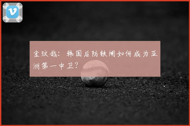 金玟哉：韩国后防铁闸如何成为亚洲第一中卫？