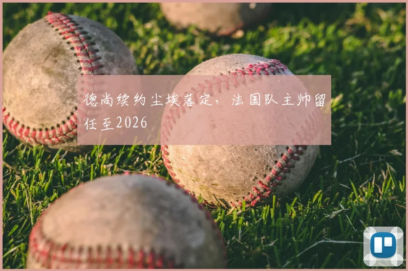 德尚续约尘埃落定，法国队主帅留任至2026
