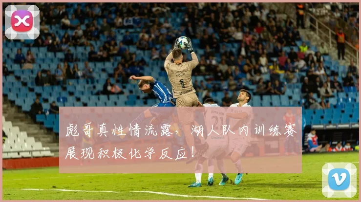 彪哥真性情流露，湖人队内训练赛展现积极化学反应！