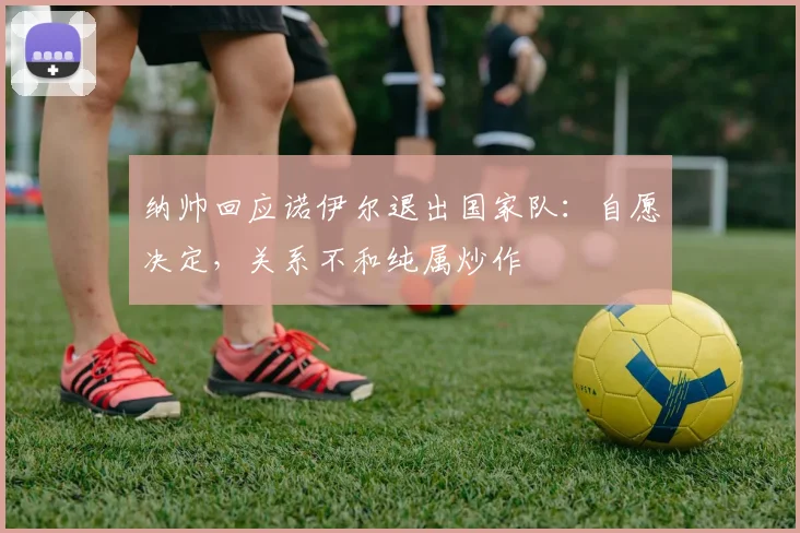 纳帅回应诺伊尔退出国家队：自愿决定，关系不和纯属炒作