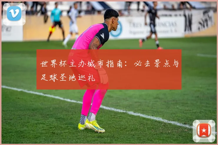 世界杯主办城市指南:必去景点与足球圣地巡礼