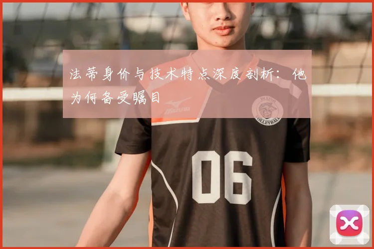 法蒂身价与技术特点深度剖析：他为何备受瞩目