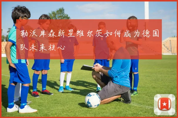 勒沃库森新星维尔茨如何成为德国队未来核心