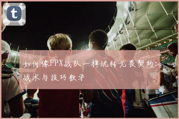 如何像FPX战队一样玩转无畏契约：战术与技巧教学