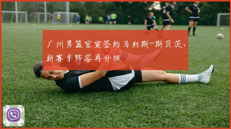 广州男篮官宣签约马利斯-斯贝茨，新赛季阵容再升级