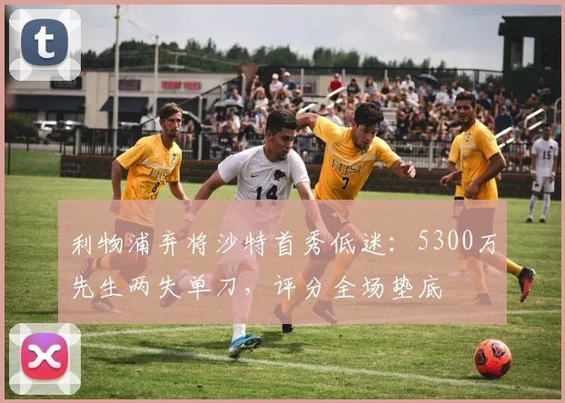 利物浦弃将沙特首秀低迷：5300万先生两失单刀，评分全场垫底