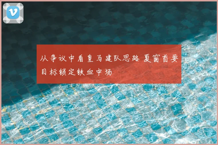 从争议中看皇马建队思路 夏窗首要目标锁定铁血中场