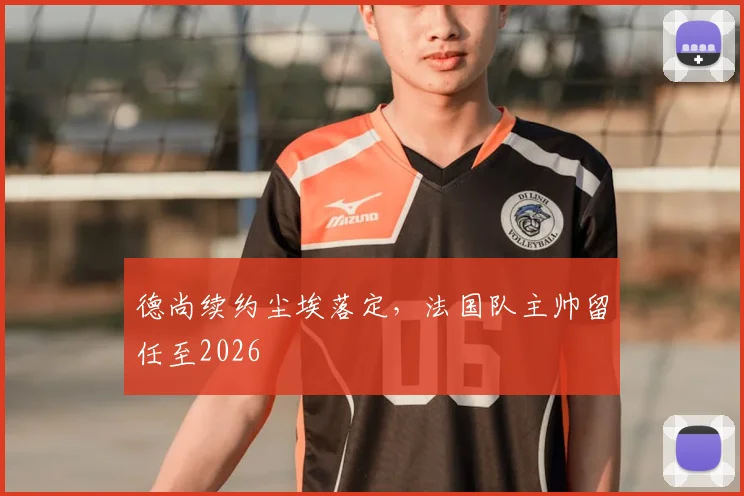 德尚续约尘埃落定，法国队主帅留任至2026