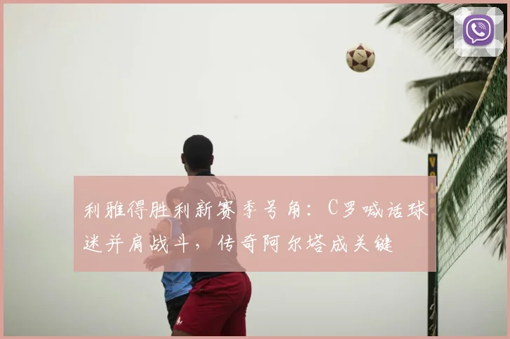 利雅得胜利新赛季号角：C罗喊话球迷并肩战斗，传奇阿尔塔成关键