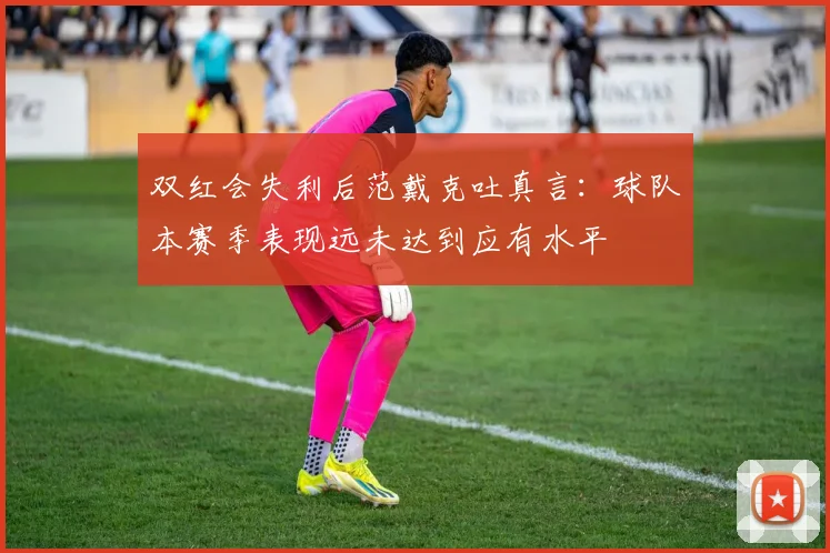 双红会失利后范戴克吐真言:球队本赛季表现远未达到应有水平