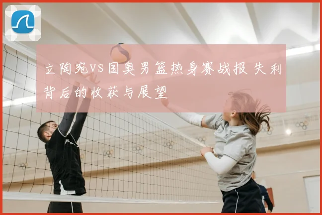 立陶宛vs国奥男篮热身赛战报 失利背后的收获与展望
