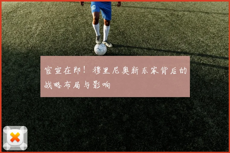 官宣在即！穆里尼奥新东家背后的战略布局与影响